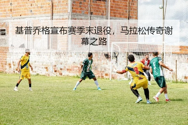 基普乔格宣布赛季末退役，马拉松传奇谢幕之路
