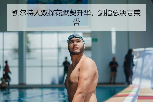 凯尔特人双探花默契升华，剑指总决赛荣誉